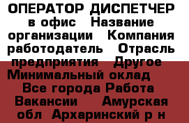 ОПЕРАТОР-ДИСПЕТЧЕР в офис › Название организации ­ Компания-работодатель › Отрасль предприятия ­ Другое › Минимальный оклад ­ 1 - Все города Работа » Вакансии   . Амурская обл.,Архаринский р-н